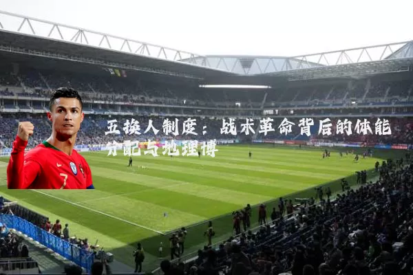 五换人制度：战术革命背后的体能分配与地理博弈