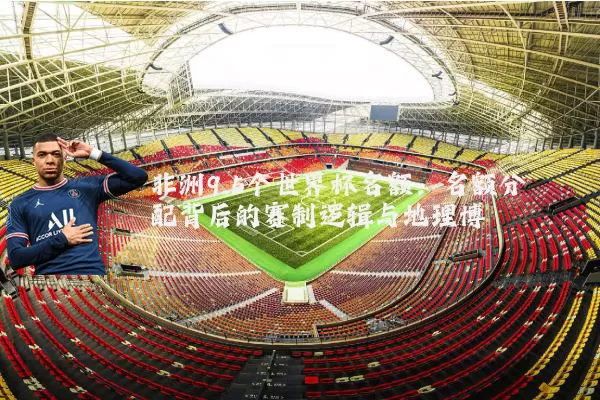 非洲9.5个世界杯名额:名额分配背后的赛制逻辑与地理博弈